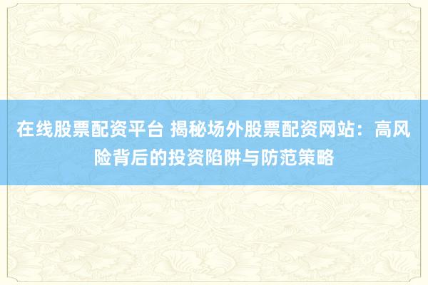 在线股票配资平台 揭秘场外股票配资网站：高风险背后的投资陷阱与防范策略