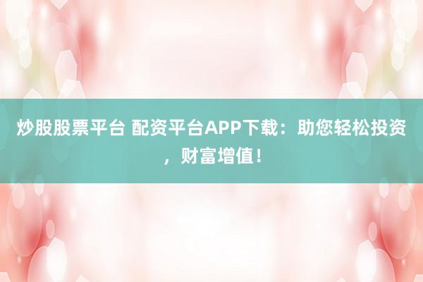 炒股股票平台 配资平台APP下载:助您轻松投资,财富增值!