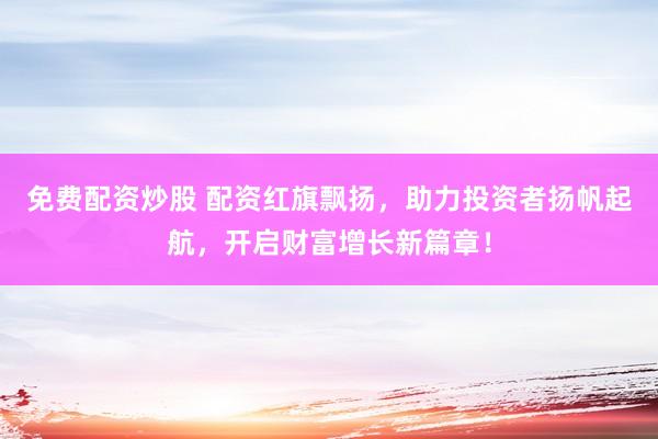 免费配资炒股 配资红旗飘扬，助力投资者扬帆起航，开启财富增长新篇章！