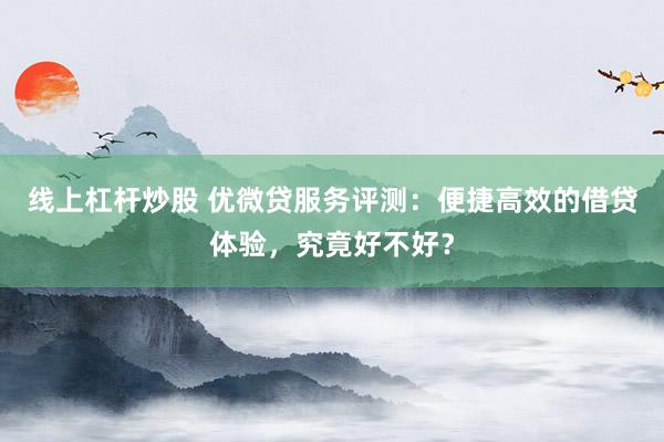 线上杠杆炒股 优微贷服务评测:便捷高效的借贷体验,究竟好不好?