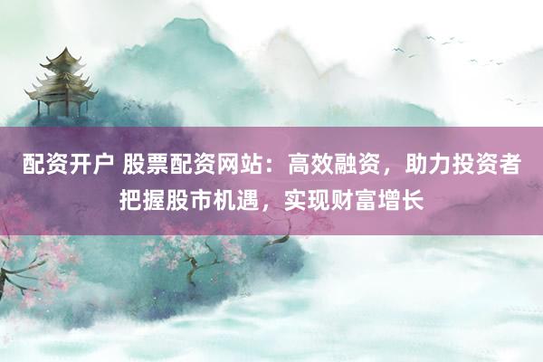 配资开户 股票配资网站：高效融资，助力投资者把握股市机遇，实现财富增长
