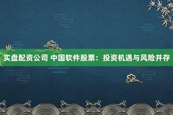 实盘配资公司 中国软件股票：投资机遇与风险并存