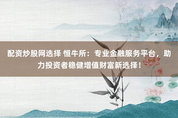 配资炒股网选择 恒牛所：专业金融服务平台，助力投资者稳健增值财富新选择！