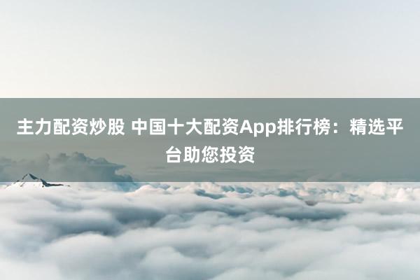 主力配资炒股 中国十大配资App排行榜：精选平台助您投资