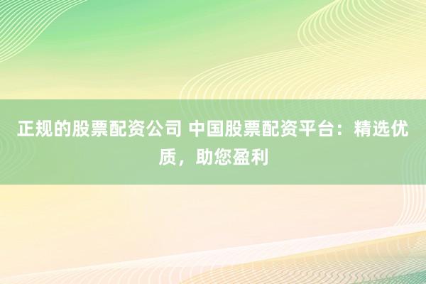 正规的股票配资公司 中国股票配资平台:精选优质,助您盈利