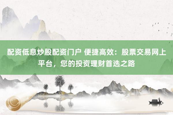 配资低息炒股配资门户 便捷高效：股票交易网上平台，您的投资理财首选之路