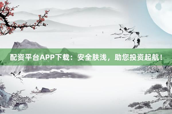 配资平台APP下载：安全肤浅，助您投资起航！