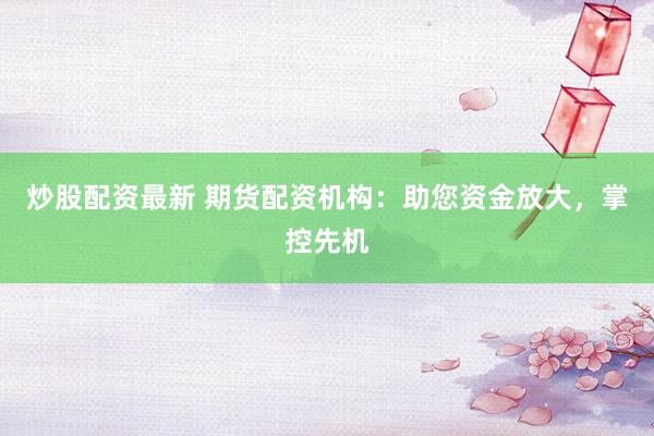 炒股配资最新 期货配资机构：助您资金放大，掌控先机