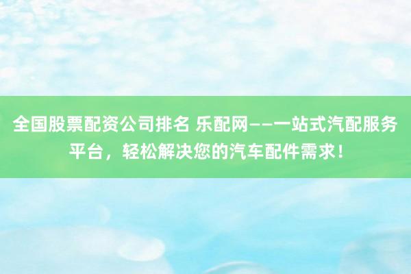 全国股票配资公司排名 乐配网——一站式汽配服务平台，轻松解决您的汽车配件需求！