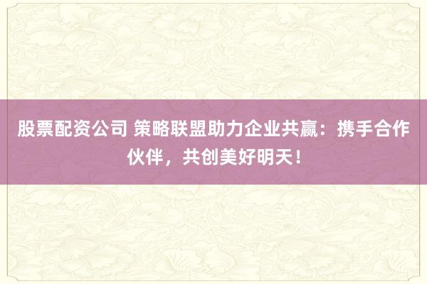 股票配资公司 策略联盟助力企业共赢：携手合作伙伴，共创美好明天！