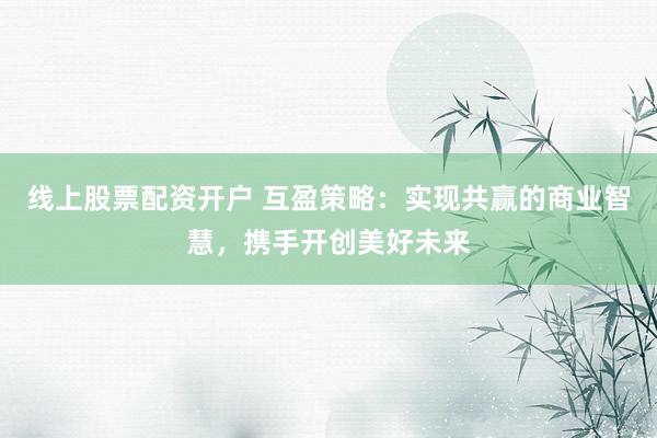 线上股票配资开户 互盈策略：实现共赢的商业智慧，携手开创美好未来