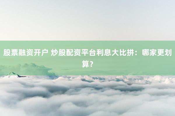 股票融资开户 炒股配资平台利息大比拼:哪家更划算?