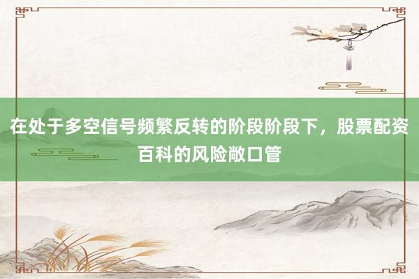 在处于多空信号频繁反转的阶段阶段下，股票配资百科的风险敞口管