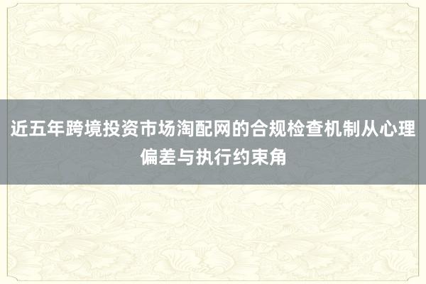 近五年跨境投资市场淘配网的合规检查机制从心理偏差与执行约束角