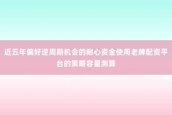 近五年偏好逆周期机会的耐心资金使用老牌配资平台的策略容量测算