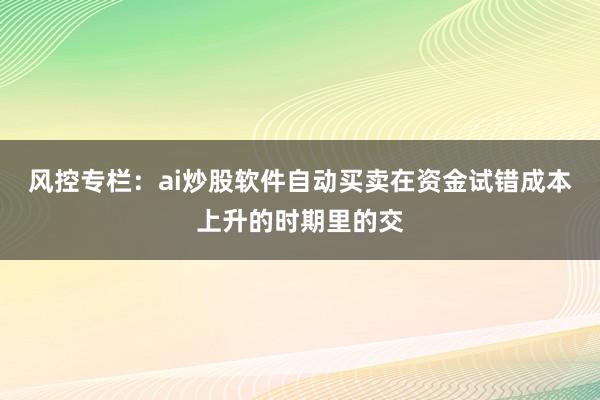 风控专栏：ai炒股软件自动买卖在资金试错成本上升的时期里的交