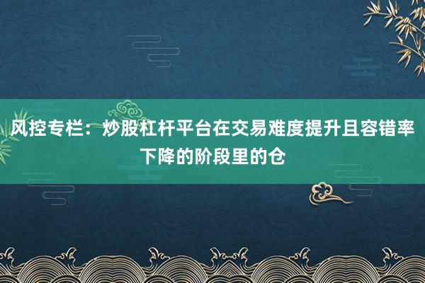 风控专栏：炒股杠杆平台在交易难度提升且容错率下降的阶段里的仓