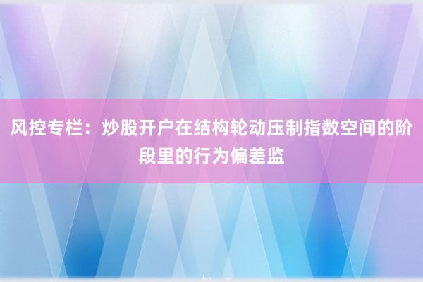 风控专栏：炒股开户在结构轮动压制指数空间的阶段里的行为偏差监