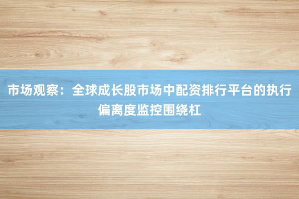 市场观察：全球成长股市场中配资排行平台的执行偏离度监控围绕杠