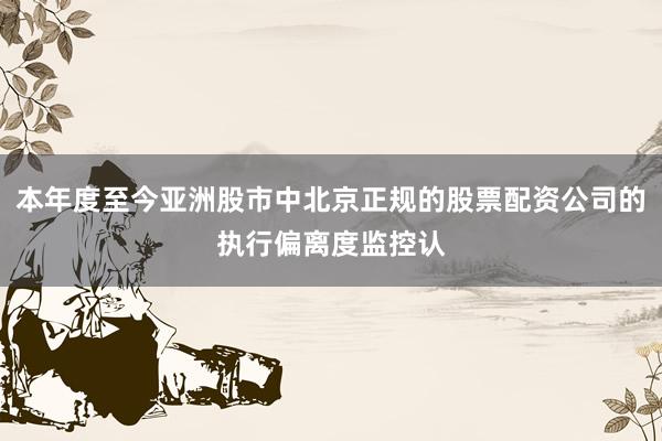 本年度至今亚洲股市中北京正规的股票配资公司的执行偏离度监控认