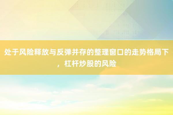 处于风险释放与反弹并存的整理窗口的走势格局下，杠杆炒股的风险