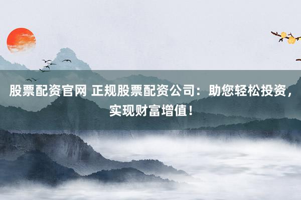 股票配资官网 正规股票配资公司：助您轻松投资，实现财富增值！