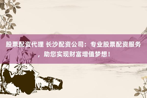 股票配资代理 长沙配资公司：专业股票配资服务，助您实现财富增值梦想！