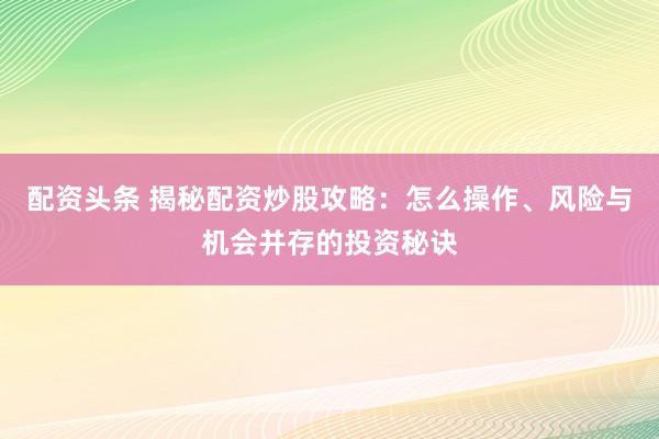 配资头条 揭秘配资炒股攻略：怎么操作、风险与机会并存的投资秘诀