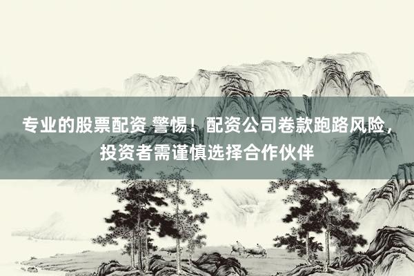 专业的股票配资 警惕！配资公司卷款跑路风险，投资者需谨慎选择合作伙伴