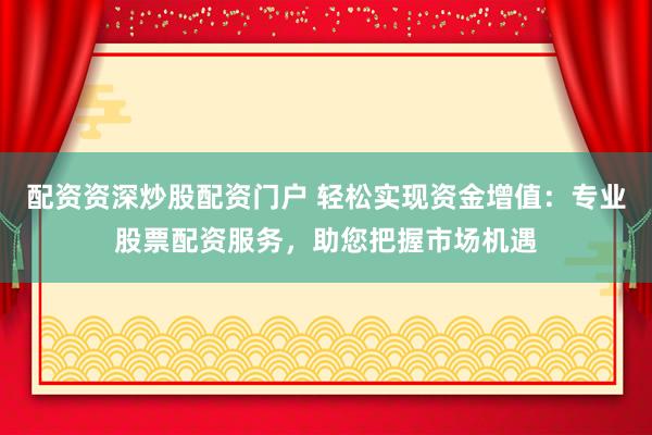 配资资深炒股配资门户 轻松实现资金增值：专业股票配资服务，助您把握市场机遇