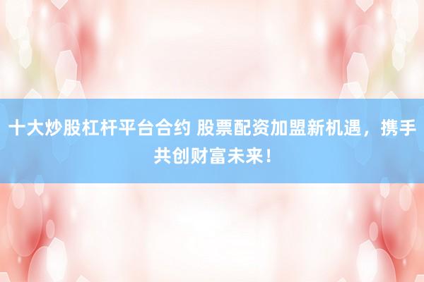 十大炒股杠杆平台合约 股票配资加盟新机遇，携手共创财富未来！