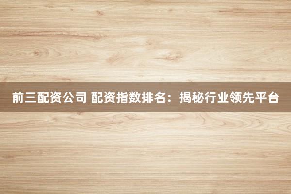 前三配资公司 配资指数排名：揭秘行业领先平台