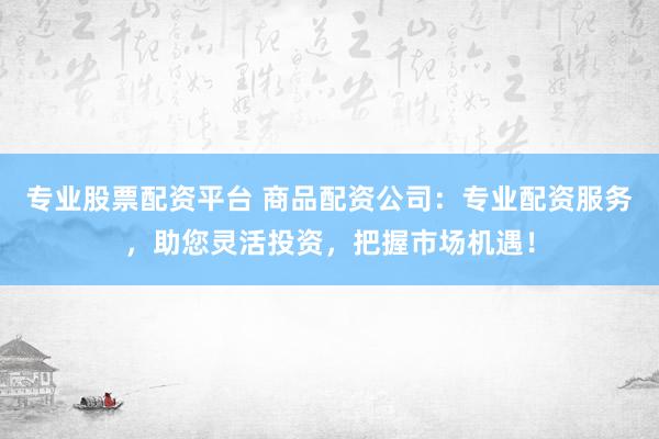 专业股票配资平台 商品配资公司：专业配资服务，助您灵活投资，把握市场机遇！