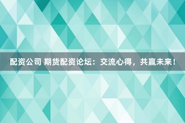 配资公司 期货配资论坛：交流心得，共赢未来！