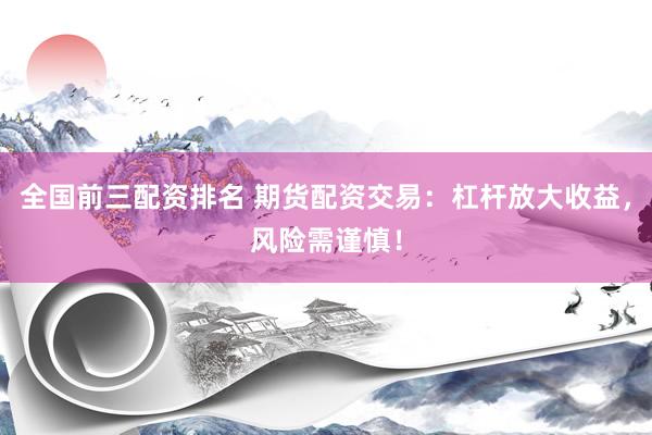 全国前三配资排名 期货配资交易：杠杆放大收益，风险需谨慎！