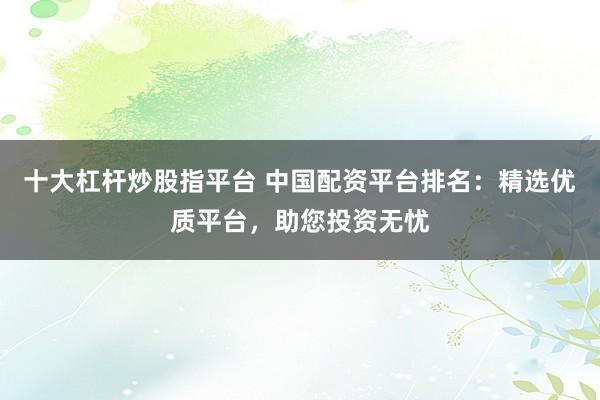 十大杠杆炒股指平台 中国配资平台排名：精选优质平台，助您投资无忧