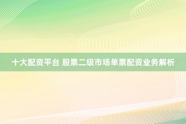 十大配资平台 股票二级市场单票配资业务解析
