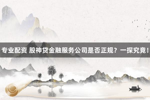 专业配资 股神贷金融服务公司是否正规？一探究竟！