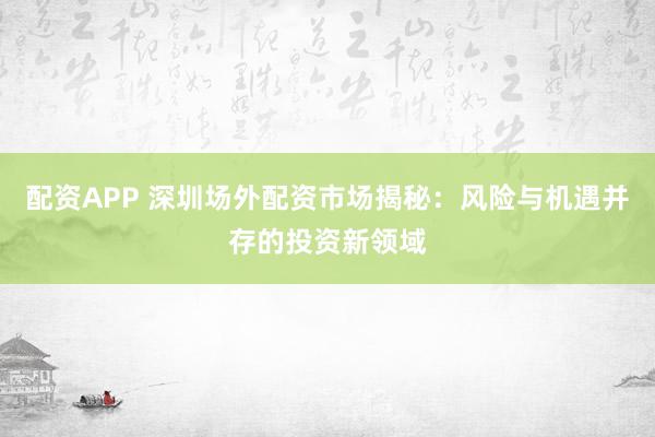 配资APP 深圳场外配资市场揭秘：风险与机遇并存的投资新领域