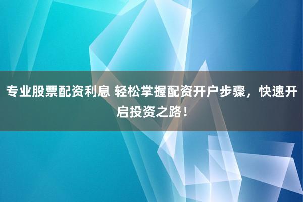 专业股票配资利息 轻松掌握配资开户步骤，快速开启投资之路！