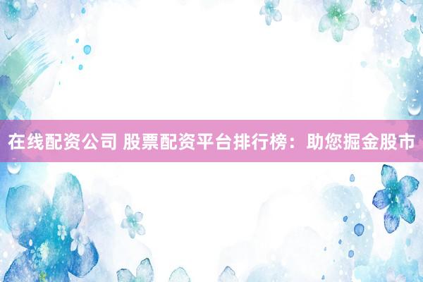 在线配资公司 股票配资平台排行榜:助您掘金股市