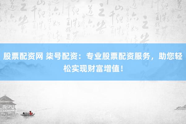 股票配资网 柒号配资：专业股票配资服务，助您轻松实现财富增值！