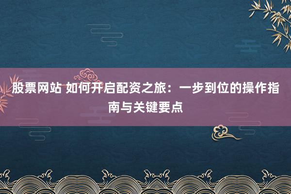 股票网站 如何开启配资之旅：一步到位的操作指南与关键要点