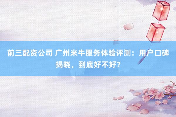前三配资公司 广州米牛服务体验评测：用户口碑揭晓，到底好不好？