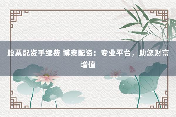 股票配资手续费 博泰配资：专业平台，助您财富增值
