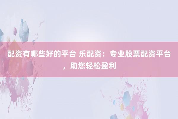 配资有哪些好的平台 乐配资：专业股票配资平台，助您轻松盈利