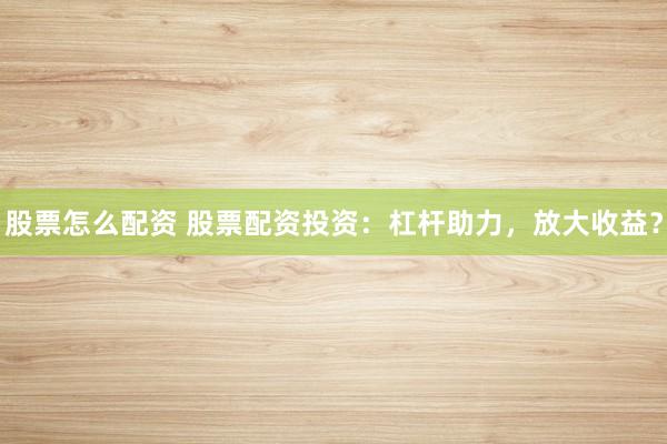 股票怎么配资 股票配资投资：杠杆助力，放大收益？