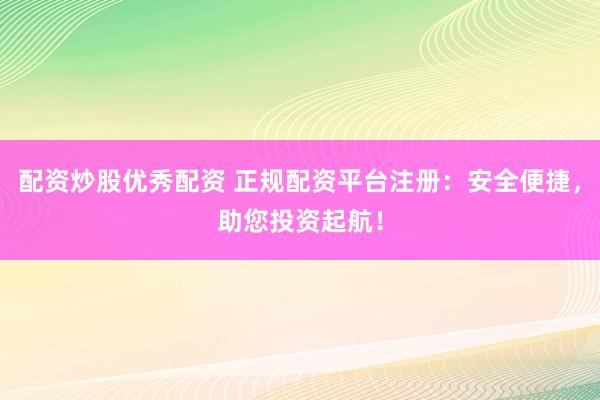 配资炒股优秀配资 正规配资平台注册：安全便捷，助您投资起航！