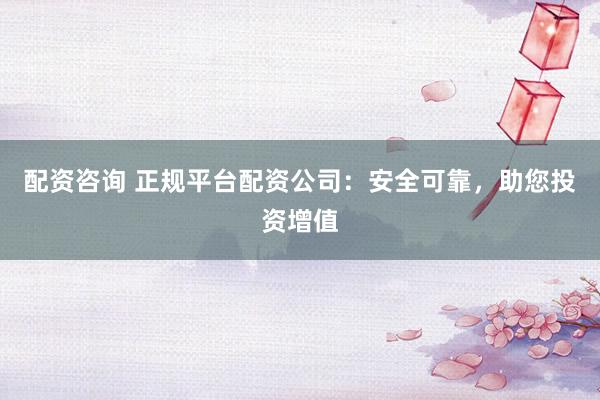 配资咨询 正规平台配资公司：安全可靠，助您投资增值