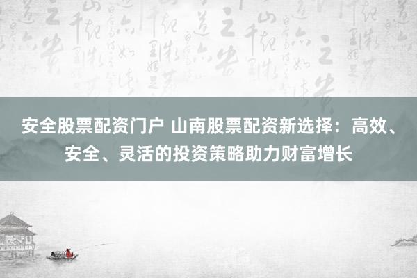 安全股票配资门户 山南股票配资新选择：高效、安全、灵活的投资策略助力财富增长